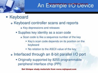 An Example I/O Device
 Keyboard
 Keyboard controller scans and reports
 Key depressions and releases
 Supplies key identity as a scan code
 Scan code is like a sequence number of the key
 Key’s scan code depends on its position on the
keyboard
 No relation to the ASCII value of the key
 Interfaced through an 8-bit parallel I/O port
 Originally supported by 8255 programmable
peripheral interface chip (PPI)
Downloaded from www.Rejinpaul.com
Get Unique study materials from www.rejinpaul.com
 