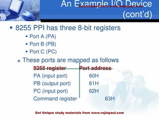 An Example I/O Device
(cont’d)
 8255 PPI has three 8-bit registers
 Port A (PA)
 Port B (PB)
 Port C (PC)
 These ports are mapped as follows
8255 register Port address
PA (input port) 60H
PB (output port) 61H
PC (input port) 62H
Command register 63H
Downloaded from www.Rejinpaul.com
Get Unique study materials from www.rejinpaul.com
 