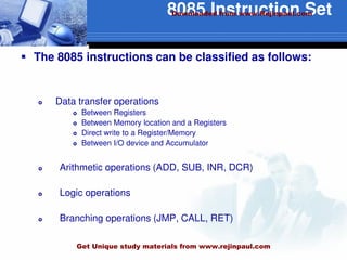 8085 Instruction Set
 The 8085 instructions can be classified as follows:
 Data transfer operations
 Between Registers
 Between Memory location and a Registers
 Direct write to a Register/Memory
 Between I/O device and Accumulator
 Arithmetic operations (ADD, SUB, INR, DCR)
 Logic operations
 Branching operations (JMP, CALL, RET)
Downloaded from www.Rejinpaul.com
Get Unique study materials from www.rejinpaul.com
 