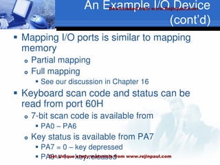 An Example I/O Device
(cont’d)
 Mapping I/O ports is similar to mapping
memory
 Partial mapping
 Full mapping
 See our discussion in Chapter 16
 Keyboard scan code and status can be
read from port 60H
 7-bit scan code is available from
 PA0 – PA6
 Key status is available from PA7
 PA7 = 0 – key depressed
 PA0 = 1 – key released
Downloaded from www.Rejinpaul.com
Get Unique study materials from www.rejinpaul.com
 