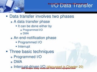 I/O Data Transfer
 Data transfer involves two phases
 A data transfer phase
 It can be done either by
 Programmed I/O
 DMA
 An end-notification phase
 Programmed I/O
 Interrupt
 Three basic techniques
 Programmed I/O
 DMA
 Interrupt-driven I/O (discussed in Chapter 20)
Downloaded from www.Rejinpaul.com
Get Unique study materials from www.rejinpaul.com
 