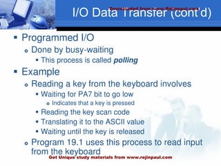 I/O Data Transfer (cont’d)
 Programmed I/O
 Done by busy-waiting
 This process is called polling
 Example
 Reading a key from the keyboard involves
 Waiting for PA7 bit to go low
 Indicates that a key is pressed
 Reading the key scan code
 Translating it to the ASCII value
 Waiting until the key is released
 Program 19.1 uses this process to read input
from the keyboard
Downloaded from www.Rejinpaul.com
Get Unique study materials from www.rejinpaul.com
 