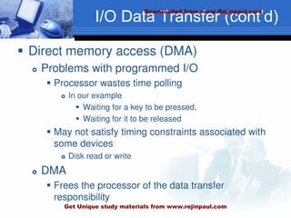 I/O Data Transfer (cont’d)
 Direct memory access (DMA)
 Problems with programmed I/O
 Processor wastes time polling
 In our example
 Waiting for a key to be pressed,
 Waiting for it to be released
 May not satisfy timing constraints associated with
some devices
 Disk read or write
 DMA
 Frees the processor of the data transfer
responsibility
Downloaded from www.Rejinpaul.com
Get Unique study materials from www.rejinpaul.com
 