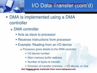 I/O Data Transfer (cont’d)
 DMA is implemented using a DMA
controller
 DMA controller
 Acts as slave to processor
 Receives instructions from processor
 Example: Reading from an I/O device
 Processor gives details to the DMA controller
 I/O device number
 Main memory buffer address
 Number of bytes to transfer
 Direction of transfer (memory  I/O device, or vice
versa)
Downloaded from www.Rejinpaul.com
Get Unique study materials from www.rejinpaul.com
 