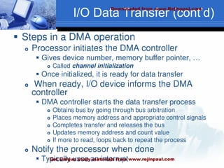 I/O Data Transfer (cont’d)
 Steps in a DMA operation
 Processor initiates the DMA controller
 Gives device number, memory buffer pointer, …
 Called channel initialization
 Once initialized, it is ready for data transfer
 When ready, I/O device informs the DMA
controller
 DMA controller starts the data transfer process
 Obtains bus by going through bus arbitration
 Places memory address and appropriate control signals
 Completes transfer and releases the bus
 Updates memory address and count value
 If more to read, loops back to repeat the process
 Notify the processor when done
 Typically uses an interrupt
Downloaded from www.Rejinpaul.com
Get Unique study materials from www.rejinpaul.com
 