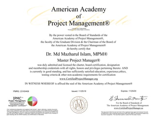 American Academy
of
Project Management®
Licensed and Trademarked.
Protected in the United States of America
By the power vested in the Board of Standards of the
the faculty of the Graduate Division & the Chairman of the Board of
the American Academy of Project Management®
do hereby certify that
American Academy of Project Management®,
Dr. Md Mazharul Islam, MPM®
Master Project Manager®
was duly admitted and licensed the charter, board certification, designation
and membership credentials with all rights, honors and privileges pertaining thereto: AND
is currently in good standing, and has sufficiently satisfied education, experience,ethics,
testing criteria & other non-academic requirements for certification
www.CertifiedProjectManager.org
IN WITNESS WHEREOF is affixed the seal of the American Academy of Project Management®
PMRG: 23183408 Issued: 11/25/18 Expires: 11/25/20
For the Board of Standards of
The American Academy of Project Management
www.CertifiedProjectManager.usThis "professional designation and regitered mark license", award, distinction, member document,
and or board certificate is and shall remain the exclusive property of the AAPM American Academy
of Project Management USA and must be surrendered immediately upon demand by AAPM in the
event the above listed member or certification holder shall cease for any reason to be a member in
good standing with the AAPM Academy and AAPM Board of Standards.
This document holds the seal and mark of the registered legal agent and General Counsel
of AAPM who is also a licensed government notary with regard to international treaties and
document recognition. This document expires 2 years from the date of issue.
Certificate
 