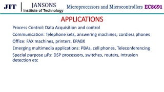 APPLICATIONS
Process Control: Data Acquisition and control
Communication: Telephone sets, answering machines, cordless phones
Office: FAX machines, printers, EPABX
Emerging multimedia applications: PBAs, cell phones, Teleconferencing
Special purpose µPs: DSP processors, switches, routers, Intrusion
detection etc
 