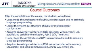 Course Outcomes
After the completion of the course, the students would have
• Understood the Architecture of 8086 Microprocessors and its assembly
language programming
• Learnt the system bus structure of 8086 for multiprocessor
configuration
• Acquired knowledge to interface 8086 processor with memory, I/O,
parallel and serial communication, A/D & D/A, Timers etc.
• Understood the Architecture of 8051 microcontroller and its assembly
language programming
• Acquired knowledge to interface 8051 microcontroller with memory,
I/O, parallel and serial communication, A/D & D/A, Timers etc.
 
