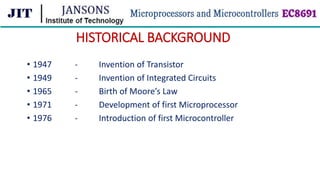 HISTORICAL BACKGROUND
• 1947 - Invention of Transistor
• 1949 - Invention of Integrated Circuits
• 1965 - Birth of Moore’s Law
• 1971 - Development of first Microprocessor
• 1976 - Introduction of first Microcontroller
 
