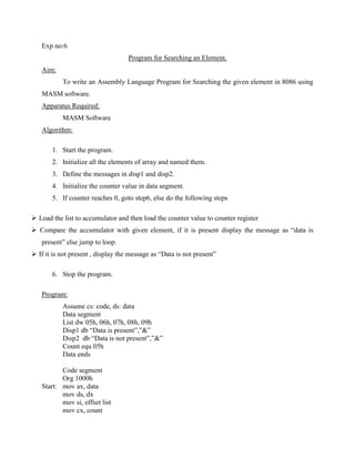 Exp no:6
                                    Program for Searching an Element.
   Aim:
           To write an Assembly Language Program for Searching the given element in 8086 using
   MASM software.
   Apparatus Required:
           MASM Software
   Algorithm:

       1. Start the program.
       2. Initialize all the elements of array and named them.
       3. Define the messages in disp1 and disp2.
       4. Initialize the counter value in data segment.
       5. If counter reaches 0, goto step6, else do the following steps

 Load the list to accumulator and then load the counter value to counter register
 Compare the accumulator with given element, if it is present display the message as “data is
   present” else jump to loop.
 If it is not present , display the message as “Data is not present”

       6. Stop the program.

   Program:
           Assume cs: code, ds: data
           Data segment
           List dw 05h, 06h, 07h, 08h, 09h
           Disp1 db “Data is present”,”&”
           Disp2 db “Data is not present”,”&”
           Count equ 05h
           Data ends

          Code segment
          Org 1000h
   Start: mov ax, data
          mov ds, dx
          mov si, offset list
          mov cx, count
 
