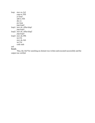 loop: mov ax, [si]
        cmp ax, 05h
        jz loop1
        add si, 02h
        dec cx
        jnz loop
        jmp loop2
loop1: mov dx, offset disp1
        jmp loop3
loop2: mov dx, offset disp2
        jmp loop3
loop3: mov ah, 09h
        int 21h
        mov ah, 4ch
        int 21h
        code ends
end
Result:
        Thus, the ALP for searching an element was written and executed successfully and the
output was verified.
 