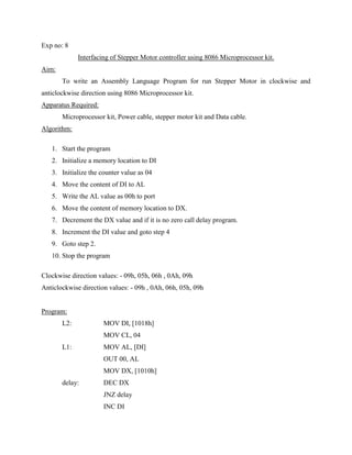 Exp no: 8
             Interfacing of Stepper Motor controller using 8086 Microprocessor kit.
Aim:
       To write an Assembly Language Program for run Stepper Motor in clockwise and
anticlockwise direction using 8086 Microprocessor kit.
Apparatus Required:
       Microprocessor kit, Power cable, stepper motor kit and Data cable.
Algorithm:

   1. Start the program
   2. Initialize a memory location to DI
   3. Initialize the counter value as 04
   4. Move the content of DI to AL
   5. Write the AL value as 00h to port
   6. Move the content of memory location to DX.
   7. Decrement the DX value and if it is no zero call delay program.
   8. Increment the DI value and goto step 4
   9. Goto step 2.
   10. Stop the program

Clockwise direction values: - 09h, 05h, 06h , 0Ah, 09h
Anticlockwise direction values: - 09h , 0Ah, 06h, 05h, 09h


Program:
       L2:            MOV DI, [1018h]
                      MOV CL, 04
       L1:            MOV AL, [DI]
                      OUT 00, AL
                      MOV DX, [1010h]
       delay:         DEC DX
                      JNZ delay
                      INC DI
 