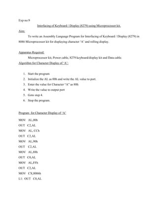 Exp no:9
               Interfacing of Keyboard / Display (8279) using Microprocessor kit.
Aim:
       To write an Assembly Language Program for Interfacing of Keyboard / Display (8279) in
8086 Microprocessor kit for displaying character „A‟ and rolling display.


Apparatus Required:
       Microprocessor kit, Power cable, 8279 keyboard/display kit and Data cable.
Algorithm for Character Display of „A‟:


   1. Start the program
   2. Initialize the AL as 00h and write the AL value to port.
   3. Enter the value for Character “A” as 88h
   4. Write the value to output port
   5. Goto step 4.
   6. Stop the program.



Program for Character Display of „A‟

MOV AL,00h
OUT C2,AL
MOV AL, CCh
OUT C2,AL
MOV AL,90h
OUT    C2,AL
MOV AL,88h
OUT C0,AL
MOV AL,FFh
OUT C2,AL
MOV CX,0006h
L1: OUT C0,AL
 