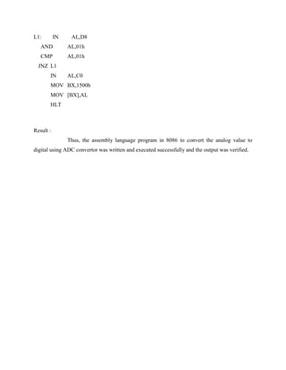 L1:        IN    AL,D8
   AND          AL,01h
   CMP          AL,01h
  JNZ L1
       IN       AL,C0
       MOV BX,1500h
       MOV [BX],AL
       HLT



Result :
                Thus, the assembly language program in 8086 to convert the analog value to
digital using ADC convertor was written and executed successfully and the output was verified.
 