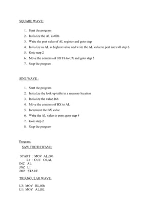 SQUARE WAVE:

   1. Start the program
   2. Initialize the AL as 00h
   3. Write the port value of AL register and goto step
   4. Initialize as AL as highest value and write the AL value to port and call step 6.
   5. Goto step 2
   6. Move the contents of 05FFh to CX and goto step 5
   7. Stop the program



SINE WAVE :

   1. Start the program
   2. Initialize the look up table in a memory location
   3. Initialize the value 46h
   4. Move the contents of BX to AL
   5. Increment the BX value
   6. Write the AL value to ports goto step 4
   7. Goto step 2
   8. Stop the program



Program:
 SAW TOOTH WAVE:

 START : MOV AL,00h
    L1 : OUT C0,AL
INC AL
JNZ L1
JMP START

TRIANGULAR WAVE:

L3: MOV BL,00h
L1: MOV AL,BL
 