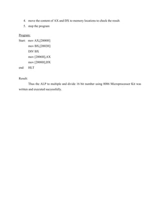 4. move the content of AX and DX to memory locations to check the result.
   5. stop the program

Program:
Start: mov AX,[2000H]
          mov BX,[2002H]
          DIV BX
          mov [2006H],AX
          mov [2008H],DX
end:      HLT


Result:
          Thus the ALP to multiple and divide 16 bit number using 8086 Microprocessor Kit was
written and executed successfully.
 