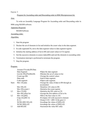 Exp no: 3
         Program for Ascending order and Descending order in 8086 Microprocessor kit.
Aim:
         To write an Assembly Language Program for Ascending order and Descending order in
8086 using MASM software.
Apparatus Required:
         MASM Software
Ascending order:
Algorithm:

     1. Start the program
     2. Declare the set of elements in list and initialize the count value in the data segment.
     3. In code segment(CS), move the data segment values to data segment register.
     4. Initialize the starting address of list to BX and count values to CX register.
     5. Get the succesive elements in source index(BX) and sort the elements in ascending order.
     6. Termination interrupt is performed to terminate the program.
     7. Stop the program.

Program:
          Assume CS:code,DS:Data
          Data Segment                    #Open the data segment
          List dw 05h,07h,06h,02h         #Declare the set of values to list
          Count equ 04h                   #Assign the control values
          Data ends                       #end of data segment
          Code segment                    #Open code segment
Start:    Mov AX,data                     #Assign the value of data to DS through an
                                          accumulator
          Mov DS,AX                       #Iniatilize AX value to DS
          Mov DX,count-1                  #Initialize the count register
L3        Mov CX,DX                       #Initialize the DX value to CX
          Mov BX,offset list              #Assign the first address of list to bx
L2        Mov AX,[BX]                     #Move the first value to AX
          Cmp AX,[BX+2]                   #Compare AX with successive element
          JL L1                           #Jump if AX < [BX+2] the goto L1
          XCHG [BX+02],AX                 #excahnge the values of [BX],AX
          XCHG [BX],AX                    #excahnge the values of [BX],AX
L1        Add BX,02h                      #increment the value BX value
 