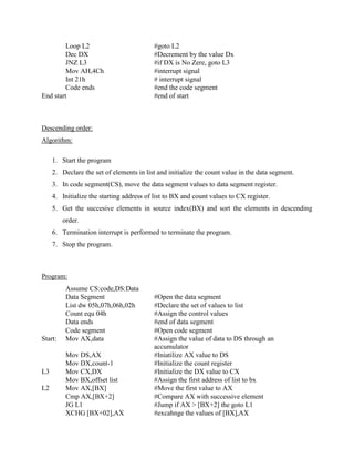 Loop L2                          #goto L2
         Dec DX                           #Decrement by the value Dx
         JNZ L3                           #if DX is No Zere, goto L3
         Mov AH,4Ch                       #interrupt signal
         Int 21h                          # interrupt signal
         Code ends                        #end the code segment
End start                                 #end of start



Descending order:
Algorithm:

     1. Start the program
     2. Declare the set of elements in list and initialize the count value in the data segment.
     3. In code segment(CS), move the data segment values to data segment register.
     4. Initialize the starting address of list to BX and count values to CX register.
     5. Get the succesive elements in source index(BX) and sort the elements in descending
         order.
     6. Termination interrupt is performed to terminate the program.
     7. Stop the program.



Program:
          Assume CS:code,DS:Data
          Data Segment                    #Open the data segment
          List dw 05h,07h,06h,02h         #Declare the set of values to list
          Count equ 04h                   #Assign the control values
          Data ends                       #end of data segment
          Code segment                    #Open code segment
Start:    Mov AX,data                     #Assign the value of data to DS through an
                                          accumulator
          Mov DS,AX                       #Iniatilize AX value to DS
          Mov DX,count-1                  #Initialize the count register
L3        Mov CX,DX                       #Initialize the DX value to CX
          Mov BX,offset list              #Assign the first address of list to bx
L2        Mov AX,[BX]                     #Move the first value to AX
          Cmp AX,[BX+2]                   #Compare AX with successive element
          JG L1                           #Jump if AX > [BX+2] the goto L1
          XCHG [BX+02],AX                 #excahnge the values of [BX],AX
 