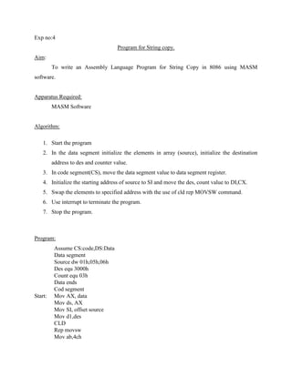 Exp no:4
                                     Program for String copy.
Aim:
         To write an Assembly Language Program for String Copy in 8086 using MASM
software.


Apparatus Required:
         MASM Software


Algorithm:

    1. Start the program
    2. In the data segment initialize the elements in array (source), initialize the destination
         address to des and counter value.
    3. In code segment(CS), move the data segment value to data segment register.
    4. Initialize the starting address of source to SI and move the des, count value to DI,CX.
    5. Swap the elements to specified address with the use of cld rep MOVSW command.
    6. Use interrupt to terminate the program.
    7. Stop the program.



Program:
          Assume CS:code,DS:Data
          Data segment
          Source dw 01h,05h,06h
          Des equ 3000h
          Count equ 03h
          Data ends
          Cod segment
Start:    Mov AX, data
          Mov ds, AX
          Mov SI, offset source
          Mov d1,des
          CLD
          Rep movsw
          Mov ab,4ch
 