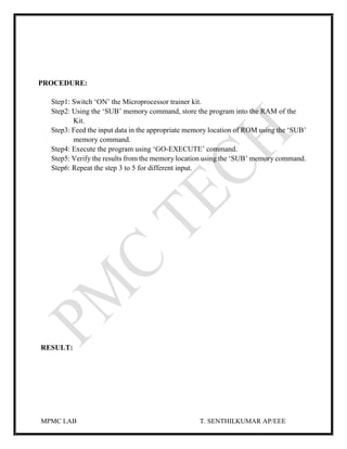 MPMC LAB T. SENTHILKUMAR AP/EEE
PROCEDURE:
Step1: Switch ‘ON’ the Microprocessor trainer kit.
Step2: Using the ‘SUB’ memory command, store the program into the RAM of the
Kit.
Step3: Feed the input data in the appropriate memory location of ROM using the ‘SUB’
memory command.
Step4: Execute the program using ‘GO-EXECUTE’ command.
Step5: Verify the results from the memory location using the ‘SUB’ memory command.
Step6: Repeat the step 3 to 5 for different input.
RESULT:
 