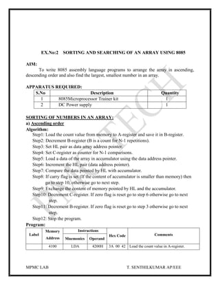 MPMC LAB T. SENTHILKUMAR AP/EEE
EX.No:2 SORTING AND SEARCHING OF AN ARRAY USING 8085
AIM:
To write 8085 assembly language programs to arrange the array in ascending,
descending order and also find the largest, smallest number in an array.
APPARATUS REQUIRED:
S.No Description Quantity
1 8085Microprocessor Trainer kit 1
2 DC Power supply 1
SORTING OF NUMBERS IN AN ARRAY:
a) Ascending order
Algorithm:
Step1: Load the count value from memory to A-register and save it in B-register.
Step2: Decrement B-register (B is a count for N-1 repetitions).
Step3: Set HL pair as data array address pointer.
Step4: Set C-register as counter for N-1 comparisons.
Step5: Load a data of the array in accumulator using the data address pointer.
Step6: Increment the HL pair (data address pointer).
Step7: Compare the data pointed by HL with accumulator.
Step8: If carry flag is set (If the content of accumulator is smaller than memory) then
go to step 10, otherwise go to next step.
Step9: Exchange the content of memory pointed by HL and the accumulator.
Step10: Decrement C-register. If zero flag is reset go to step 6 otherwise go to next
step.
Step11: Decrement B-register. If zero flag is reset go to step 3 otherwise go to next
step.
Step12: Stop the program.
Program:
Label
Memory
Address
Instructions
Hex Code Comments
Mnemonics Operand
4100 LDA 4200H 3A 00 42 Load the count value in A-register.
 
