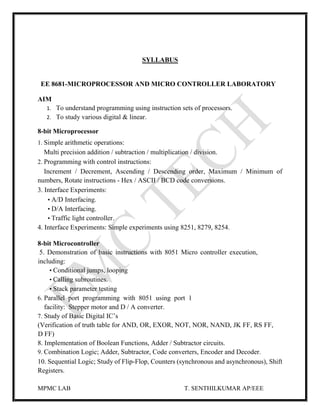 MPMC LAB T. SENTHILKUMAR AP/EEE
SYLLABUS
EE 8681-MICROPROCESSOR AND MICRO CONTROLLER LABORATORY
AIM
1. To understand programming using instruction sets of processors.
2. To study various digital & linear.
8-bit Microprocessor
1. Simple arithmetic operations:
Multi precision addition / subtraction / multiplication / division.
2. Programming with control instructions:
Increment / Decrement, Ascending / Descending order, Maximum / Minimum of
numbers, Rotate instructions - Hex / ASCII / BCD code conversions.
3. Interface Experiments:
• A/D Interfacing.
• D/A Interfacing.
• Traffic light controller.
4. Interface Experiments: Simple experiments using 8251, 8279, 8254.
8-bit Microcontroller
5. Demonstration of basic instructions with 8051 Micro controller execution,
including:
• Conditional jumps, looping
• Calling subroutines.
• Stack parameter testing
6. Parallel port programming with 8051 using port 1
facility: Stepper motor and D / A converter.
7. Study of Basic Digital IC’s
(Verification of truth table for AND, OR, EXOR, NOT, NOR, NAND, JK FF, RS FF,
D FF)
8. Implementation of Boolean Functions, Adder / Subtractor circuits.
9. Combination Logic; Adder, Subtractor, Code converters, Encoder and Decoder.
10. Sequential Logic; Study of Flip-Flop, Counters (synchronous and asynchronous), Shift
Registers.
 