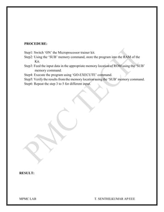 MPMC LAB T. SENTHILKUMAR AP/EEE
PROCEDURE:
Step1: Switch ‘ON’ the Microprocessor trainer kit.
Step2: Using the ‘SUB’ memory command, store the program into the RAM of the
Kit.
Step3: Feed the input data in the appropriate memory location of ROM using the ‘SUB’
memory command.
Step4: Execute the program using ‘GO-EXECUTE’ command.
Step5: Verify the results from the memory location using the ‘SUB’ memory command.
Step6: Repeat the step 3 to 5 for different input.
RESULT:
 