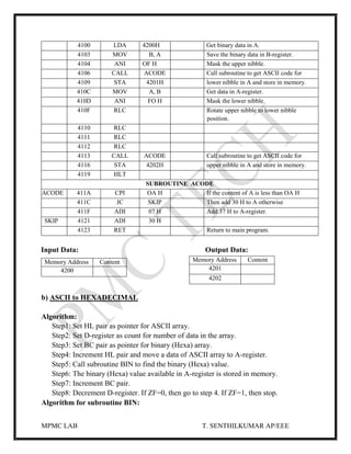 MPMC LAB T. SENTHILKUMAR AP/EEE
4100 LDA 4200H Get binary data in A.
4103 MOV B, A Save the binary data in B-register.
4104 ANI OF H Mask the upper nibble.
4106 CALL ACODE Call subroutine to get ASCII code for
4109 STA 4201H lower nibble in A and store in memory.
410C MOV A, B Get data in A-register.
410D ANI FO H Mask the lower nibble.
410F RLC Rotate upper nibble to lower nibble
position.
4110 RLC
4111 RLC
4112 RLC
4113 CALL ACODE Call subroutine to get ASCII code for
4116 STA 4202H upper nibble in A and store in memory.
4119 HLT
SUBROUTINE ACODE
ACODE 411A CPI OA H If the content of A is less than OA H
411C JC SKIP Then add 30 H to A otherwise
411F ADI 07 H Add 37 H to A-register.
SKIP 4121 ADI 30 H
4123 RET Return to main program.
Input Data: Output Data:
b) ASCII to HEXADECIMAL
Algorithm:
Step1: Set HL pair as pointer for ASCII array.
Step2: Set D-register as count for number of data in the array.
Step3: Set BC pair as pointer for binary (Hexa) array.
Step4: Increment HL pair and move a data of ASCII array to A-register.
Step5: Call subroutine BIN to find the binary (Hexa) value.
Step6: The binary (Hexa) value available in A-register is stored in memory.
Step7: Increment BC pair.
Step8: Decrement D-register. If ZF=0, then go to step 4. If ZF=1, then stop.
Algorithm for subroutine BIN:
Memory Address Content
4201
4202
Memory Address Content
4200
 