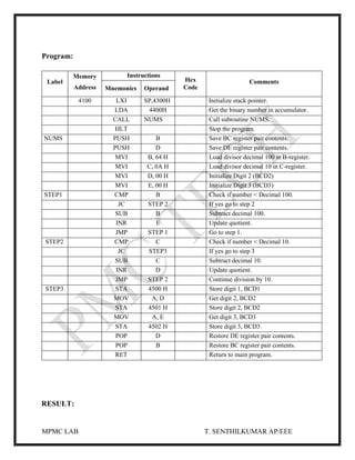MPMC LAB T. SENTHILKUMAR AP/EEE
Program:
Label
Memory
Address
Instructions
Hex
Code
Comments
Mnemonics Operand
4100 LXI SP,4300H Initialize stack pointer.
LDA 4400H Get the binary number in accumulator.
CALL NUMS Call subroutine NUMS.
HLT Stop the program.
NUMS PUSH B Save BC register pair contents.
PUSH D Save DE register pair contents.
MVI B, 64 H Load divisor decimal 100 in B-register.
MVI C, 0A H Load divisor decimal 10 in C-register.
MVI D, 00 H Initialize Digit 2 (BCD2)
MVI E, 00 H Initialize Digit 3 (BCD3)
STEP1 CMP B Check if number < Decimal 100.
JC STEP 2 If yes go to step 2
SUB B Subtract decimal 100.
INR E Update quotient.
JMP STEP 1 Go to step 1.
STEP2 CMP C Check if number < Decimal 10.
JC STEP3 If yes go to step 3
SUB C Subtract decimal 10.
INR D Update quotient.
JMP STEP 2 Continue division by 10.
STEP3 STA 4500 H Store digit 1, BCD1
MOV A, D Get digit 2, BCD2
STA 4501 H Store digit 2, BCD2
MOV A, E Get digit 3, BCD3
STA 4502 H Store digit 3, BCD3
POP D Restore DE register pair contents.
POP B Restore BC register pair contents.
RET Return to main program.
RESULT:
 