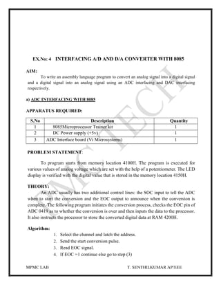 MPMC LAB T. SENTHILKUMAR AP/EEE
EX.No: 4 INTERFACING A/D AND D/A CONVERTER WITH 8085
AIM:
To write an assembly language program to convert an analog signal into a digital signal
and a digital signal into an analog signal using an ADC interfacing and DAC interfacing
respectively.
a) ADC INTERFACING WITH 8085
APPARATUS REQUIRED:
PROBLEM STATEMENT:
To program starts from memory location 4100H. The program is executed for
various values of analog voltage which are set with the help of a potentiometer. The LED
display is verified with the digital value that is stored in the memory location 4150H.
THEORY:
An ADC usually has two additional control lines: the SOC input to tell the ADC
when to start the conversion and the EOC output to announce when the conversion is
complete. The following program initiates the conversion process, checks the EOC pin of
ADC 0419 as to whether the conversion is over and then inputs the data to the processor.
It also instructs the processor to store the converted digital data at RAM 4200H.
Algorithm:
1. Select the channel and latch the address.
2. Send the start conversion pulse.
3. Read EOC signal.
4. If EOC =1 continue else go to step (3)
S.No Description Quantity
1 8085Microprocessor Trainer kit 1
2 DC Power supply (+5v) 1
3 ADC Interface board (Vi Microsystems) 1
 