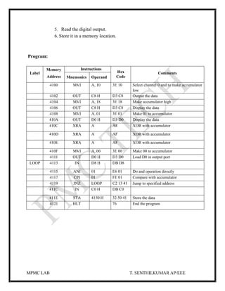 MPMC LAB T. SENTHILKUMAR AP/EEE
5. Read the digital output.
6. Store it in a memory location.
Program:
Label
Memory
Address
Instructions
Hex
Code
Comments
Mnemonics Operand
4100 MVI A, 10 3E 10 Select channel 0 and to make accumulator
low
4102 OUT C8 H D3 C8 Output the data
4104 MVI A, 18 3E 18 Make accumulator high
4106 OUT C8 H D3 C8 Display the data
4108 MVI A, 01 3E 01 Make 01 to accumulator
410A OUT D0 H D3 D0 Display the data
410C XRA A AF XOR with accumulator
410D XRA A AF XOR with accumulator
410E XRA A AF XOR with accumulator
410F MVI A, 00 3E 00 Make 00 to accumulator
4111 OUT D0 H D3 D0 Load D0 in output port
LOOP 4113 IN D8 H DB D8
4115 ANI 01 E6 01 Do and operation directly
4117 CPI 01 FE 01 Compare with accumulator
4119 JNZ LOOP C2 13 41 Jump to specified address
411C IN C0 H DB C0
411E STA 4150 H 32 50 41 Store the data
4121 HLT 76 End the program
 