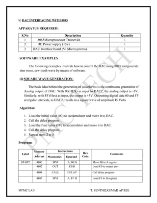 MPMC LAB T. SENTHILKUMAR AP/EEE
b) DAC INTERFACING WITH 8085
APPARATUS REQUIRED:
SOFTWARE EXAMPLES
The following examples illustrate how to control the DAC using 8085 and generate
sine wave, saw tooth wave by means of software.
(i) SQUARE WAVE GENERATION:
The basic idea behind the generation of waveforms is the continuous generation of
Analog output of DAC. With 00(HEX) as input to DAC2, the analog output is -5V.
Similarly, with FF (Hex) as input, the output is +5V. Outputting digital data 00 and FF
at regular intervals, to DAC2, results in a square wave of amplitude I5 Volts
Algorithm:
1. Load the initial value (00) to Accumulator and move it to DAC.
2. Call the delay program
3. Load the final value (FF) to accumulator and move it to DAC.
4. Call the delay program.
5. Repeat steps 2 to 5.
Program:
Label
Memory
Address
Instructions
Hex
Code
Comments
Mnemonics Operand
START 4100 MVI A, 00 H Move 00 to A register
4102 OUT C0 H Load C0 to output port
4104 CALL DELAY Call delay program
4107 MVI A, FF H Load FF to B register
S.No Description Quantity
1 8085Microprocessor Trainer kit 1
2 DC Power supply (+5v) 1
3 DAC Interface board (Vi Microsystems) 1
 