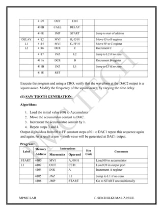 MPMC LAB T. SENTHILKUMAR AP/EEE
4109 OUT C0H
410B CALL DELAY
410E JMP START Jump to start of address
DELAY 4112 MVI B, 05 H Move 05 to B register
L1 4114 MVI C, FF H Move FF to C register
L2 4116 DCR C Decrement C
4117 JNZ L2 Jump to L2 if no zero
411A DCR B Decrement B register
411B JNZ L1 Jump to L1 if no zero
411E RET
Execute the program and using a CRO, verify that the waveform at the DAC2 output is a
square-wave. Modify the frequency of the square-wave, by varying the time delay.
(ii) SAW TOOTH GENERATION:
Algorithm:
1. Load the initial value (00) to Accumulator
2. Move the accumulator content to DAC.
3. Increment the accumulator content by 1.
4. Repeat steps 3 and 4.
Output digital data from 00 to FF constant steps of 01 to DAC1 repeat this sequence again
and again. As a result a saw – tooth wave will be generated at DAC1 output.
Program:
Label
Memory
Address
Instructions
Hex
Code
Comments
Mnemonics Operand
START 4100 MVI A, 00 H Load 00 to accumulator
L1 4102 OUT C0 H Load C0 in output port
4104 INR A Increment A register
4105 JNZ L1 Jump to L1 if no zero
4108 JMP START Go to START unconditionally
 