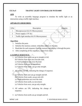 MPMC LAB T. SENTHILKUMAR AP/EEE
EX.No:5 TRAFFIC LIGHT CONTROLLER WITH 8085
AIM
To write an assembly language program to simulate the traffic light at an
intersection using a traffic light interface.
APPARATUS REQUIRED:
S.No Description Quantity
1 Microprocessor kit (Vi Microsystems) 1
2 Power supply (+5V dc) 1
3 Traffic light interface kit (Vi Microsystems) 1
Algorithm:
1. Initialize the ports.
2. Initialize the memory content, with some address to the data.
3. Read data for each sequence from the memory and display it through the ports.
4. After completing all the sequences, repeat from step2.
A SAMPLE SEQUENCE:
1. (a) Vehicles from south can go to straight or left.
(b) Vehicles from west can cross the road.
(c) Each pedestrian can cross the road.
(d) Vehicles from east no movement.
(e) Vehicles from north, can go only straight.
2. All ambers are ON, indicating the change of sequence.
3. (a) Vehicles from east can go straight and left.
(b) Vehicles from south, can go only left.
(c) North pedestrian can cross the road.
(d) Vehicles from north, no movement.
(e) Vehicles from west, can go only straight.
4. All ambers are ON, indicating the change of
sequence.
5. (a) Vehicles from north can go straight and left.
 