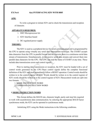 MPMC LAB T. SENTHILKUMAR AP/EEE
EX.No:6 6(a) INTERFACING 8251 WITH 8085
AIM:
To write a program to initiate 8251 and to check the transmission and reception
of character.
APPARATUS REQUIRED:
1. 8085 Microprocessor kit
2. 8251 Interface board
3. DC regulated power supply
THEORY:
The 8251 is used as a peripheral device for serial communication and is programmed by
the CPU to operate using virtually any serial data transmission technique. The USART accepts
data characters from the CPU in parallel format and the converts them in a continuous serial data
stream of transmission. Simultaneously, it can receive serial data streams and convert them into
parallel data characters for the CPU. The CPU can read the status of USART at any time. These
include data transmissions errors and control signals.
Prior to starting data transmission or reception, the 8251 must be loaded with a set of
control words generated by the CPU.These control signals define the complete functional
definition of the 8251 and must immediately follow a RESET operation. Control words should be
written in to the control register of 8251. Words should be written in to the control register of
8251.words should be written in to the control register of 8251.Thesecontrol words are split into
two formats.
1. MODE INSTRUCTION WORD
2. COMMAND INSTRUCTION WORD
1.MODE INSTRUCTION WORD
This format defines the BAUD rate, character length, parity and stop bits required
to work with asynchronous data communication. by selecting the appropriate BAUD factor
synchronous mode, the 8251 can be operated in synchronous mode.
Initializing 8251 using the Mode instructions to the following conditions.
 