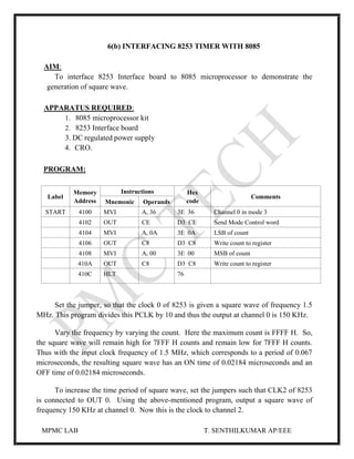 MPMC LAB T. SENTHILKUMAR AP/EEE
6(b) INTERFACING 8253 TIMER WITH 8085
AIM:
To interface 8253 Interface board to 8085 microprocessor to demonstrate the
generation of square wave.
APPARATUS REQUIRED:
1. 8085 microprocessor kit
2. 8253 Interface board
3. DC regulated power supply
4. CRO.
PROGRAM:
Label
Memory
Address
Instructions Hex
code
Comments
Mnemonic Operands
START 4100 MVI A, 36 3E 36 Channel 0 in mode 3
4102 OUT CE D3 CE Send Mode Control word
4104 MVI A, 0A 3E 0A LSB of count
4106 OUT C8 D3 C8 Write count to register
4108 MVI A, 00 3E 00 MSB of count
410A OUT C8 D3 C8 Write count to register
410C HLT 76
Set the jumper, so that the clock 0 of 8253 is given a square wave of frequency 1.5
MHz. This program divides this PCLK by 10 and thus the output at channel 0 is 150 KHz.
Vary the frequency by varying the count. Here the maximum count is FFFF H. So,
the square wave will remain high for 7FFF H counts and remain low for 7FFF H counts.
Thus with the input clock frequency of 1.5 MHz, which corresponds to a period of 0.067
microseconds, the resulting square wave has an ON time of 0.02184 microseconds and an
OFF time of 0.02184 microseconds.
To increase the time period of square wave, set the jumpers such that CLK2 of 8253
is connected to OUT 0. Using the above-mentioned program, output a square wave of
frequency 150 KHz at channel 0. Now this is the clock to channel 2.
 