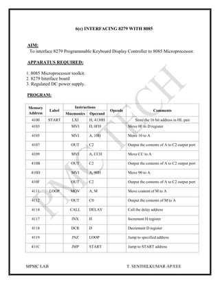 MPMC LAB T. SENTHILKUMAR AP/EEE
6(c) INTERFACING 8279 WITH 8085
AIM:
To interface 8279 Programmable Keyboard Display Controller to 8085 Microprocessor.
APPARATUS REQUIRED:
1. 8085 Microprocessor toolkit.
2. 8279 Interface board
3. Regulated DC power supply.
PROGRAM:
Memory
Address
Label
Instructions
Opcode Comments
Mnemonics Operand
4100 START LXI H, 4130H Store the 16 bit address in HL pair
4103 MVI D, 0FH Move 0F to D register
4105 MVI A, 10H Move 10 to A
4107 OUT C2 Output the contents of A to C2 output port
4109 MVI A, CCH Move CC to A
410B OUT C2 Output the contents of A to C2 output port
410D MVI A, 90H Move 90 to A
410F OUT C2 Output the contents of A to C2 output port
4111 LOOP MOV A, M Move content of M to A
4112 OUT C0 Output the contents of M to A
4114 CALL DELAY Call the delay address
4117 INX H Increment H register
4118 DCR D Decrement D register
4119 JNZ LOOP Jump to specified address
411C JMP START Jump to START address
 