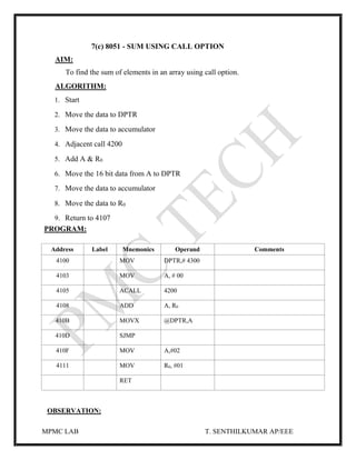 MPMC LAB T. SENTHILKUMAR AP/EEE
7(c) 8051 - SUM USING CALL OPTION
AIM:
To find the sum of elements in an array using call option.
ALGORITHM:
1. Start
2. Move the data to DPTR
3. Move the data to accumulator
4. Adjacent call 4200
5. Add A & R0
6. Move the 16 bit data from A to DPTR
7. Move the data to accumulator
8. Move the data to R0
9. Return to 4107
PROGRAM:
Address Label Mnemonics Operand Comments
4100 MOV DPTR,# 4300
4103 MOV A, # 00
4105 ACALL 4200
4108 ADD A, R0
410B MOVX @DPTR,A
410D SJMP
410F MOV A,#02
4111 MOV R0, #01
RET
OBSERVATION:
 
