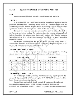 MPMC LAB T. SENTHILKUMAR AP/EEE
Ex.No:8 8(a) STEPPER MOTOR INTERFACING WITH 8051
AIM:
To interface a stepper motor with 8051 microcontroller and operate it.
THEORY:
A motor in which the rotor is able to assume only discrete stationary angular
position is a stepper motor. The rotary motion occurs in a step-wise manner from one
equilibrium position to the next. Stepper Motors are used very wisely in position control
systems like printers, disk drives, process control machine tools, etc.
The basic two-phase stepper motor consists of two pairs of stator poles. Each of
the four poles has its own winding. The excitation of any one winding generates a North
Pole. A South Pole gets induced at the diametrically opposite side. The rotor magnetic
system has two end faces. It is a permanent magnet with one face as South Pole and the
other as North Pole.
The Stepper Motor windings A1, A2, B1, B2 are cyclically excited with a DC
current to run the motor in clockwise direction. By reversing the phase sequence as A1,
B2, A2, B1, anticlockwise stepping can be obtained.
2-PHASE SWITCHING SCHEME:
In this scheme, any two adjacent stator windings are energized. The switching
scheme is shown in the table given below. This scheme produces more torque.
ANTICLOCKWISE CLOCKWISE
STEP A1 A2 B1 B2 DATA STEP A1 A2 B1 B2 DATA
1 1 0 0 1 9h 1 1 0 1 0 Ah
2 0 1 0 1 5h 2 0 1 1 0 6h
3 0 1 1 0 6h 3 0 1 0 1 5h
4 1 0 1 0 Ah 4 1 0 0 1 9h
ADDRESS DECODING LOGIC:
The 74138 chip is used for generating the address decoding logic to generate the
device select pulses, CS1 & CS2 for selecting the IC 74175.The 74175 latches the data
bus to the stepper motor driving circuitry.
Stepper Motor requires logic signals of relatively high power. Therefore, the
interface circuitry that generates the driving pulses use silicon darlington pair
transistors. The inputs for the interface circuit are TTL pulses generated under software
 