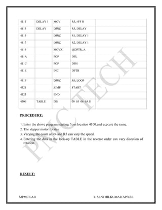 MPMC LAB T. SENTHILKUMAR AP/EEE
4111 DELAY 1 MOV R3, #FF H
4113 DELAY DJNZ R3, DELAY
4115 DJNZ R1, DELAY 1
4117 DJNZ R2, DELAY 1
4119 MOVX @DPTR, A
411A POP DPL
411C POP DPH
411E INC DPTR
411F DJNZ R0, LOOP
4121 SJMP START
4123 END
4500 TABLE DB 09 05 06 0A H
PROCEDURE:
1. Enter the above program starting from location 4100.and execute the same.
2. The stepper motor rotates.
3. Varying the count at R4 and R5 can vary the speed.
4. Entering the data in the look-up TABLE in the reverse order can vary direction of
rotation.
RESULT:
 