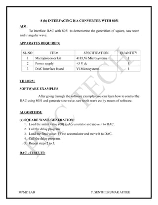 MPMC LAB T. SENTHILKUMAR AP/EEE
8 (b) INTERFACING D/A CONVERTER WITH 8051
AIM:
To interface DAC with 8051 to demonstrate the generation of square, saw tooth
and triangular wave.
APPARATUS REQUIRED:
SL.NO ITEM SPECIFICATION QUANTITY
1 Microprocessor kit 4185,Vi Microsystems 1
2 Power supply +5 V dc 1
3 DAC Interface board Vi Microsystems 1
THEORY:
SOFTWARE EXAMPLES
After going through the software examples you can learn how to control the
DAC using 8051 and generate sine wave, saw tooth wave etc by means of software.
ALGORITHM:
(a) SQUARE WAVE GENERATION:
1. Load the initial value (00) to Accumulator and move it to DAC.
2. Call the delay program
3. Load the final value (FF) to accumulator and move it to DAC.
4. Call the delay program.
5. Repeat steps 2 to 5.
DAC - CIRCUIT:
 