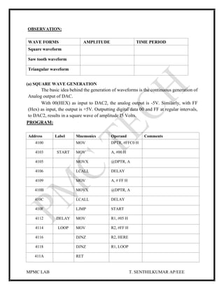 MPMC LAB T. SENTHILKUMAR AP/EEE
OBSERVATION:
WAVE FORMS AMPLITUDE TIME PERIOD
Square waveform
Saw tooth waveform
Triangular waveform
(a) SQUARE WAVE GENERATION
The basic idea behind the generation of waveforms is the continuous generation of
Analog output of DAC.
With 00(HEX) as input to DAC2, the analog output is -5V. Similarly, with FF
(Hex) as input, the output is +5V. Outputting digital data 00 and FF at regular intervals,
to DAC2, results in a square wave of amplitude I5 Volts.
PROGRAM:
Address Label Mnemonics Operand Comments
4100 MOV DPTR, #FFC0 H
4103 START MOV A, #00 H
4105 MOVX @DPTR, A
4106 LCALL DELAY
4109 MOV A, # FF H
410B MOVX @DPTR, A
410C LCALL DELAY
410F LJMP START
4112 DELAY MOV R1, #05 H
4114 LOOP MOV R2, #FF H
4116 DJNZ R2, HERE
4118 DJNZ R1, LOOP
411A RET
 