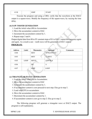 MPMC LAB T. SENTHILKUMAR AP/EEE
411B SJMP START
Execute the program and using a CRO, verify that the waveform at the DAC2
output is a square-wave. Modify the frequency of the square-wave, by varying the time
delay.
(b) SAW TOOTH GENERATION
1. Load the initial value (00) to Accumulator
2. Move the accumulator content to DAC.
3. Increment the accumulator content by 1.
4. Repeat steps 3 and 4.
Output digital data from 00 to FF constant steps of 01 to DAC1 repeat this sequence again
and again. As a result a saw – tooth wave will be generated at DAC1 output.
PROGRAM:
Address Label Mnemonics Operand Comments
4100 MOV DPTR,#FFC0 H
4103 MOV A, #00 H
4105 LOOP MOVX @DPTR,A
4106 INC A
4107 SJMP LOOP
(c) TRIANGULAR WAVE GENERATION
1. Load the initial value (00) to Accumulator.
2. Move the accumulator content to DAC
3. Increment the accumulator content by 1.
4. If accumulator content is zero proceed to next step. Else go to step 3.
5. Load value (FF) to accumulator.
6. Move the accumulator content to DAC.
7. Decrement the accumulator content by 1.
8. If accumulator content is zero go to step 2. Else go to step 2.
The following program will generate a triangular wave at DAC2 output. The
program is self-explanatory.
 