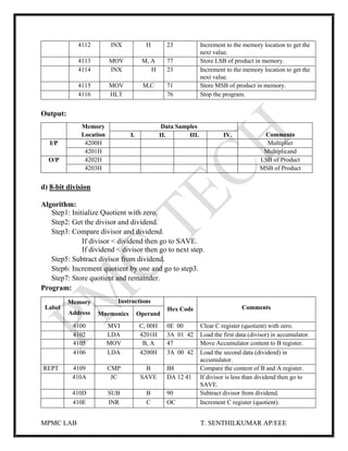 MPMC LAB T. SENTHILKUMAR AP/EEE
4112 INX H 23 Increment to the memory location to get the
next value.
4113 MOV M, A 77 Store LSB of product in memory.
4114 INX H 23 Increment to the memory location to get the
next value.
4115 MOV M,C 71 Store MSB of product in memory.
4116 HLT 76 Stop the program.
Output:
Memory
Location
Data Samples
CommentsI. II. III. IV.
I/P 4200H Multiplier
4201H Multiplicand
O/P 4202H LSB of Product
4203H MSB of Product
d) 8-bit division
Algorithm:
Step1: Initialize Quotient with zero.
Step2: Get the divisor and dividend.
Step3: Compare divisor and dividend.
If divisor < dividend then go to SAVE.
If dividend < divisor then go to next step.
Step5: Subtract divisor from dividend.
Step6: Increment quotient by one and go to step3.
Step7: Store quotient and remainder.
Program:
Label
Memory
Address
Instructions
Hex Code Comments
Mnemonics Operand
4100 MVI C, 00H 0E 00 Clear C register (quotient) with zero.
4102 LDA 4201H 3A 01 42 Load the first data (divisor) in accumulator.
4105 MOV B, A 47 Move Accumulator content to B register.
4106 LDA 4200H 3A 00 42 Load the second data (dividend) in
accumulator.
REPT 4109 CMP B B8 Compare the content of B and A register.
410A JC SAVE DA 12 41 If divisor is less than dividend then go to
SAVE.
410D SUB B 90 Subtract divisor from dividend.
410E INR C OC Increment C register (quotient).
 
