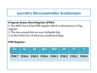 Program Status Word Register (PSW):
1. The 8051 has a 8-bit PSW register which is also known as Flag
register.
2. The two unused bits are user definable bits.
3. In the 6-bits four of them are conditional flags.
PSW Register :
Intel 8051 Microcontroller Architecture
CY AC F0 RS1 RS0 OV F1 P
PSW.7 PSW.6 PSW.5 PSW.4 PSW.3 PSW.2 PSW.1 PSW.0
 