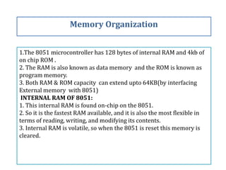 1.The 8051 microcontroller has 128 bytes of internal RAM and 4kb of
on chip ROM .
2. The RAM is also known as data memory and the ROM is known as
program memory.
3. Both RAM & ROM capacity can extend upto 64KB(by interfacing
External memory with 8051)
INTERNAL RAM OF 8051:
1. This internal RAM is found on-chip on the 8051.
2. So it is the fastest RAM available, and it is also the most flexible in
terms of reading, writing, and modifying its contents.
3. Internal RAM is volatile, so when the 8051 is reset this memory is
cleared.
Memory Organization
 
