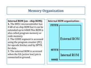 Internal ROM (on - chip ROM):
1. The 8051 microcontroller has
4 kB of on chip ROM but it can be
extended up to 64kB.This ROM is
also called program memory or
code memory.
2. The CODE segment is accessed
using the program counter (PC)
for opcode fetches and by DPTR
for data.
3. The external ROM is accessed
when the EA (active low) pin is
connected to ground .
Memory Organization
Internal ROM organization :
 