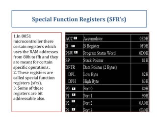 1.In 8051
microcontroller there
certain registers which
uses the RAM addresses
from 80h to ffh and they
are meant for certain
specific operations .
2. These registers are
called special function
registers (sfrs).
3. Some of these
registers are bit
addressable also.
Special Function Registers (SFR’s)
 