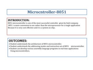 INTRODUCTION:
8051 microcontroller is one of the most successful controller given by Intel company.
8051 is more convenient to use rather than the microprocessor for a single application
Because it is very cost-effective and it is a system on chip .
Microcntroller-8051
OUTCOMES:
Student understands the architecture of 8051 microcontroller.
Student understands the addressing modes and instruction set of 8051 microcontroller.
Student can develop various assembly language programs in real time applications
Using microcontrollers.
 