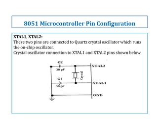 XTAL1, XTAL2:
These two pins are connected to Quartz crystal oscillator which runs
the on-chip oscillator.
Crystal oscillator connection to XTAL1 and XTAL2 pins shown below
8051 Microcontroller Pin Configuration
 